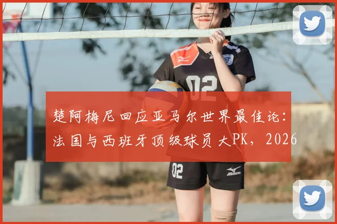 楚阿梅尼回应亚马尔世界最佳论:法国与西班牙顶级球员大PK,2026年谁主沉浮?