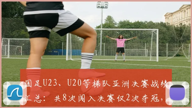 国足U23、U20等梯队亚洲决赛战绩汇总:共8次闯入决赛仅2次夺冠,6次亚军背后原因分析