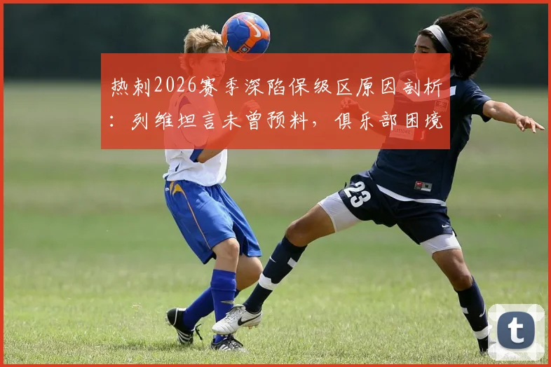 热刺2026赛季深陷保级区原因剖析:列维坦言未曾预料,俱乐部困境与未来走向深度探讨