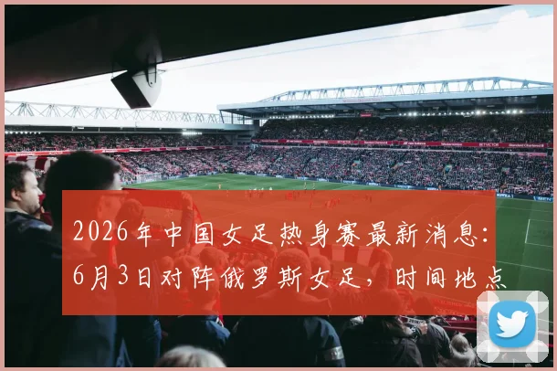 2026年中国女足热身赛最新消息：6月3日对阵俄罗斯女足，时间地点及观赛指南全解析