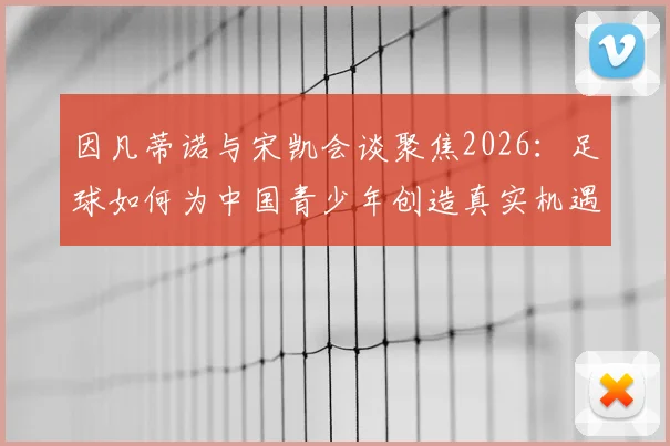 因凡蒂诺与宋凯会谈聚焦2026：足球如何为中国青少年创造真实机遇与激励？