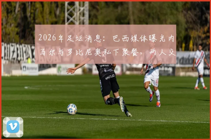 2026年足坛消息：巴西媒体曝光内马尔与罗比尼奥私下聚餐，两人交谈正常引外界猜测