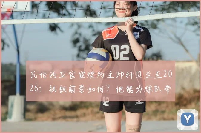 瓦伦西亚官宣续约主帅科贝兰至2026:执教前景如何?他能为球队带来什么改变?