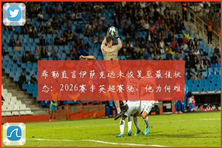 希勒直言伊萨克远未恢复至最佳状态:2026赛季英超赛场,他为何难以融入比赛体系?