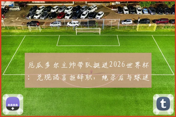 厄瓜多尔主帅带队挺进2026世界杯:兑现诺言拒辞职,绝杀后与球迷同庆画面感人