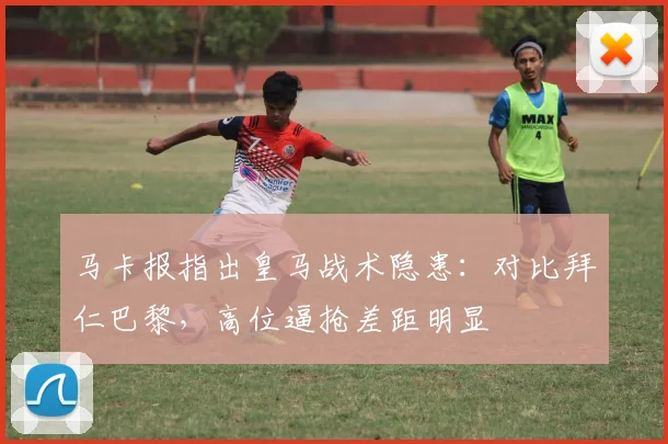马卡报指出皇马战术隐患：对比拜仁巴黎，高位逼抢差距明显