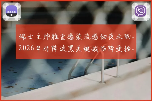 瑞士主帅雅金感染流感彻夜未眠,2026年对阵波黑关键战临阵受挫,球队备战计划或生变数