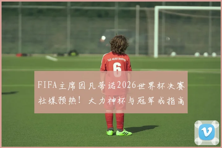 FIFA主席因凡蒂诺2026世界杯决赛社媒预热!大力神杯与冠军戒指高调亮相,揭秘赛前顶级造势策略
