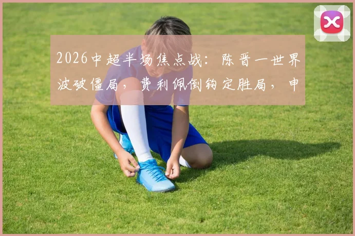 2026中超半场焦点战:陈晋一世界波破僵局,费利佩倒钩定胜局,申花2-1力克蓉城全场回顾与技战术解析